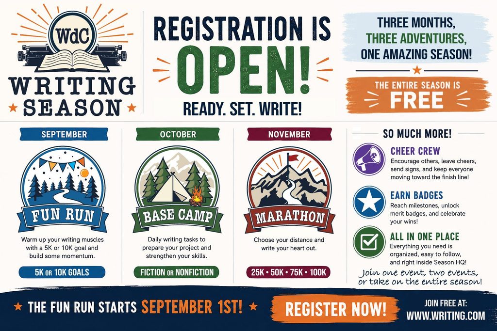 WdC Writing Season: Registration is open! Ready. Set. Write. Three months, three adventures, one amazing season! The Fun Run starts September 1st! Join free at www.writing.com. Perfect for NaNoWriMo!